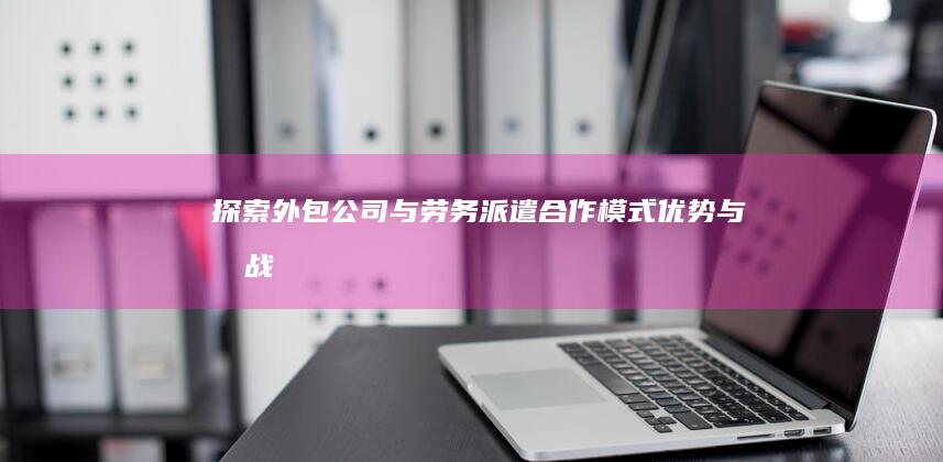 探索外包公司与劳务派遣：合作模式、优势与挑战