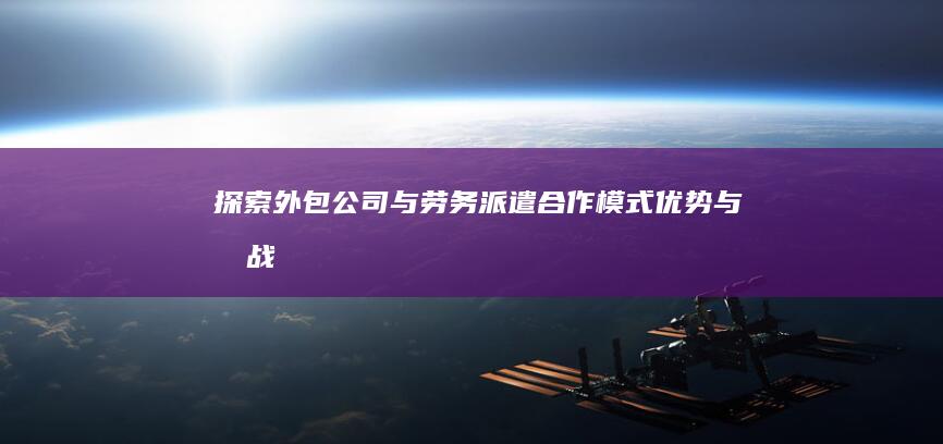 探索外包公司与劳务派遣：合作模式、优势与挑战